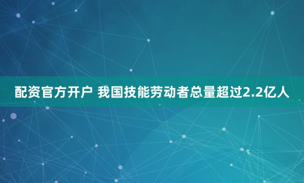 配资官方开户 我国技能劳动者总量超过2.2亿人