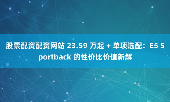 股票配资配资网站 23.59 万起 + 单项选配：E5 Sportback 的性价比价值新解