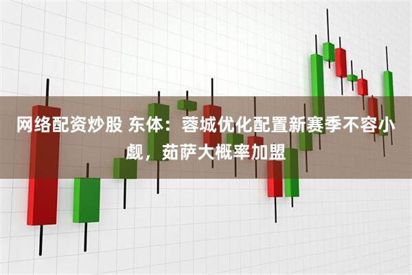 网络配资炒股 东体：蓉城优化配置新赛季不容小觑，茹萨大概率加盟