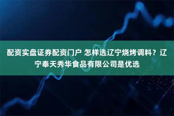 配资实盘证券配资门户 怎样选辽宁烧烤调料？辽宁奉天秀华食品有限公司是优选