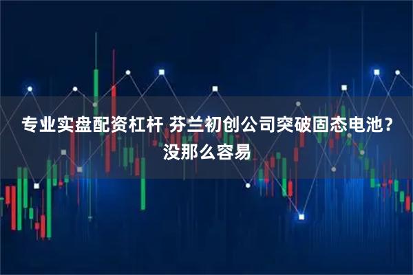 专业实盘配资杠杆 芬兰初创公司突破固态电池？没那么容易