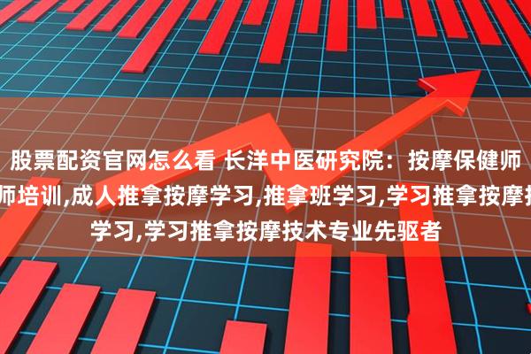 股票配资官网怎么看 长洋中医研究院:按摩保健师培训,保健按摩师培训,成人推拿按摩学习,推拿班学习,学习推拿按摩技术专业先驱者