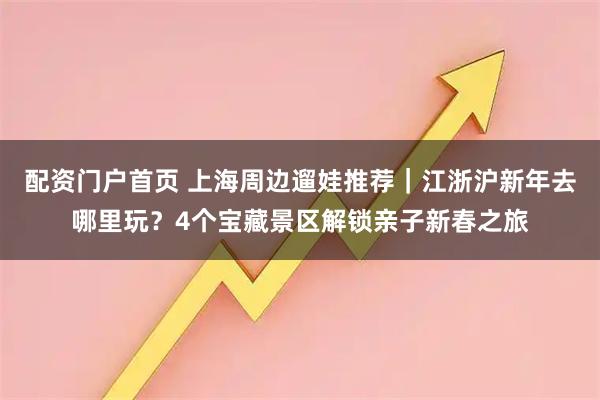 配资门户首页 上海周边遛娃推荐｜江浙沪新年去哪里玩？4个宝藏景区解锁亲子新春之旅
