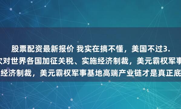 股票配资最新报价 我实在搞不懂，美国不过3.4亿人口，为何敢一次次对世界各国加征关税、实施经济制裁，美元霸权军事基地高端产业链才是真正底牌