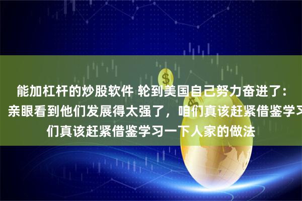 能加杠杆的炒股软件 轮到美国自己努力奋进了：我刚从中国回来，亲眼看到他们发展得太强了，咱们真该赶紧借鉴学习一下人家的做法