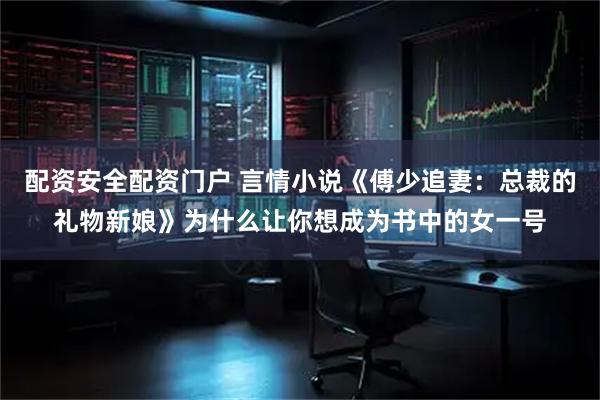 配资安全配资门户 言情小说《傅少追妻：总裁的礼物新娘》为什么让你想成为书中的女一号