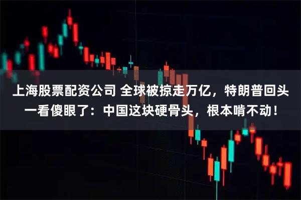 上海股票配资公司 全球被掠走万亿，特朗普回头一看傻眼了：中国这块硬骨头，根本啃不动！