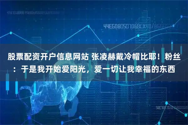 股票配资开户信息网站 张凌赫戴冷帽比耶！粉丝：于是我开始爱阳光，爱一切让我幸福的东西