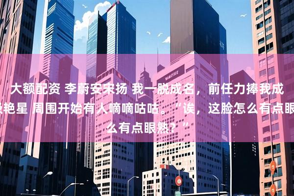 大额配资 李蔚安宋扬 我一脱成名，前任力捧我成为顶级艳星 周围开始有人嘀嘀咕咕。“诶，这脸怎么有点眼熟？”