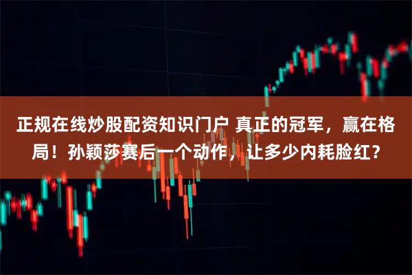 正规在线炒股配资知识门户 真正的冠军，赢在格局！孙颖莎赛后一个动作，让多少内耗脸红？