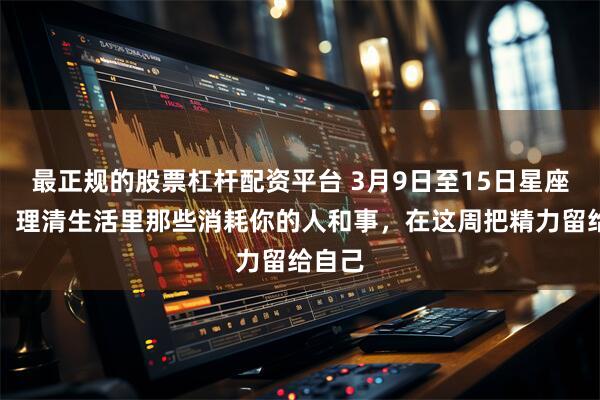 最正规的股票杠杆配资平台 3月9日至15日星座运势：理清生活里那些消耗你的人和事，在这周把精力留给自己