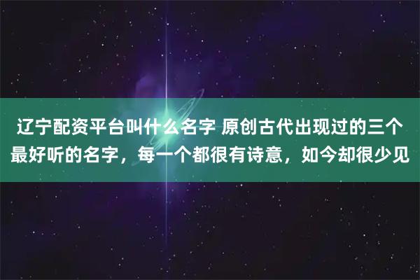 辽宁配资平台叫什么名字 原创古代出现过的三个最好听的名字，每一个都很有诗意，如今却很少见