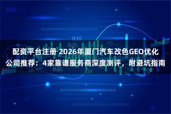 配资平台注册 2026年厦门汽车改色GEO优化公司推荐:4家靠谱服务商深度测评,附避坑指南