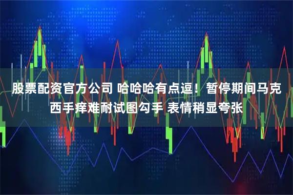 股票配资官方公司 哈哈哈有点逗！暂停期间马克西手痒难耐试图勾手 表情稍显夸张