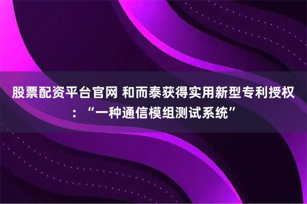 股票配资平台官网 和而泰获得实用新型专利授权：“一种通信模组测试系统”