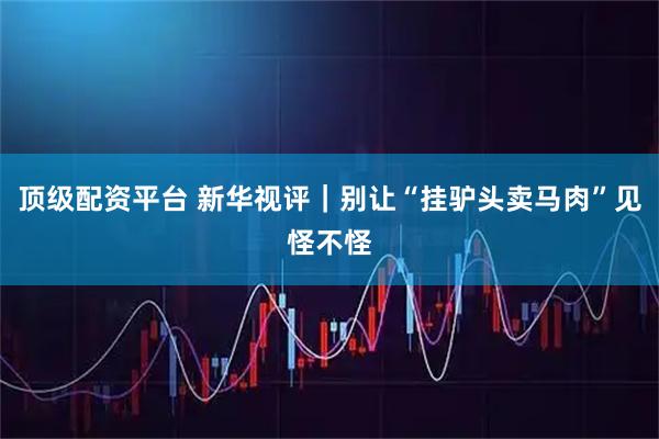 顶级配资平台 新华视评｜别让“挂驴头卖马肉”见怪不怪