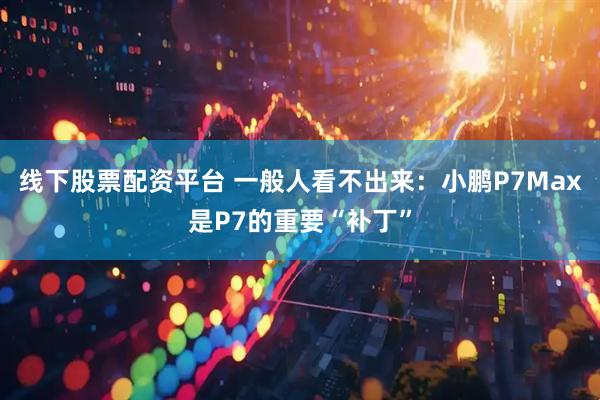 线下股票配资平台 一般人看不出来:小鹏P7Max是P7的重要“补丁”