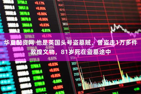 华夏配资网 他是英国头号盗墓贼,曾盗走1万多件敦煌文物,81岁死在盗墓途中