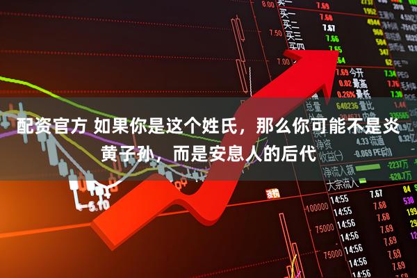 配资官方 如果你是这个姓氏,那么你可能不是炎黄子孙,而是安息人的后代