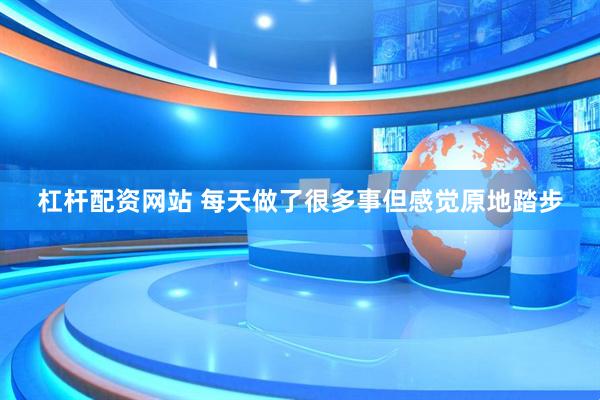 杠杆配资网站 每天做了很多事但感觉原地踏步