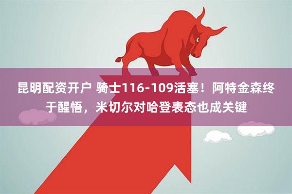 昆明配资开户 骑士116-109活塞！阿特金森终于醒悟，米切尔对哈登表态也成关键