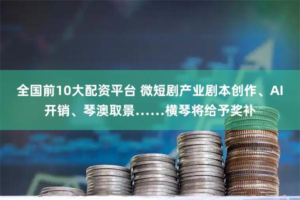 全国前10大配资平台 微短剧产业剧本创作、AI开销、琴澳取景……横琴将给予奖补