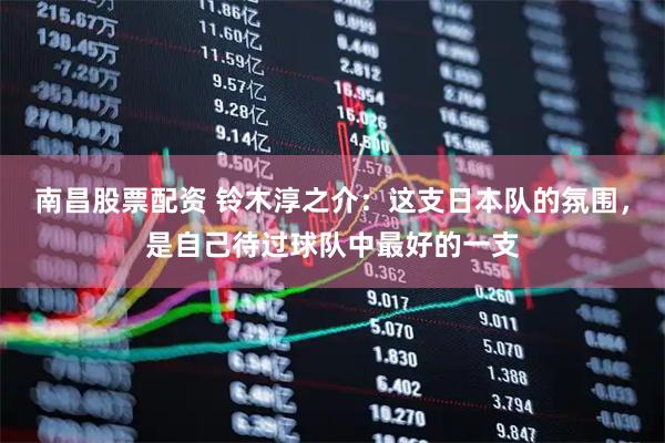 南昌股票配资 铃木淳之介：这支日本队的氛围，是自己待过球队中最好的一支